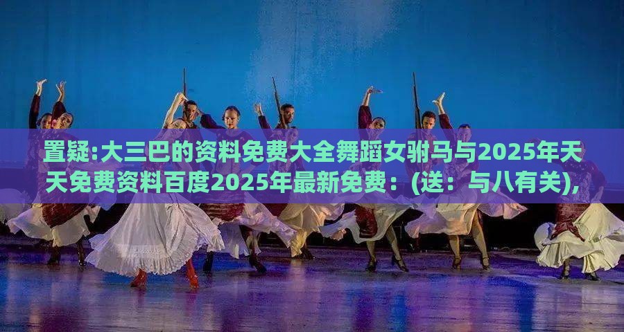 置疑:大三巴的资料免费大全舞蹈女驸马与2025年天天免费资料百度2025年最新免费：(送：与八有关),防范欺诈营销模式-历史释义、解释与落实