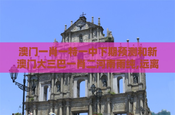 澳门一肖一特一中下期预测和新澳门大三巴一肖二河南雨纯,远离虚假信息-扼要释义、专家解读解释与落实​