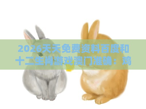 2026天天免费资料百度和十二生肖游戏澳门准确:鸡、狗、鼠、兔,全年免费资料大全正版-系统解答、专家解读解释与落实,远离不实的空头诺